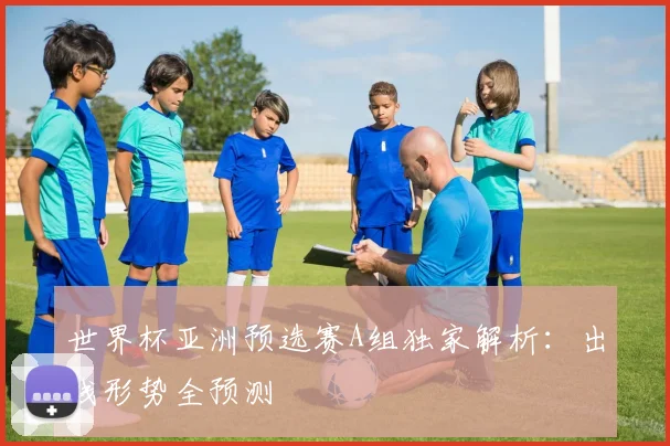 世界杯亚洲预选赛A组独家解析：出线形势全预测