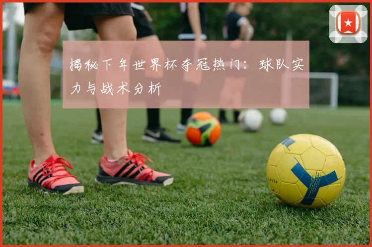 揭秘下年世界杯夺冠热门：球队实力与战术分析