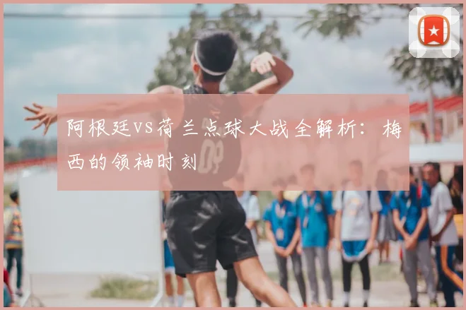 阿根廷vs荷兰点球大战全解析：梅西的领袖时刻