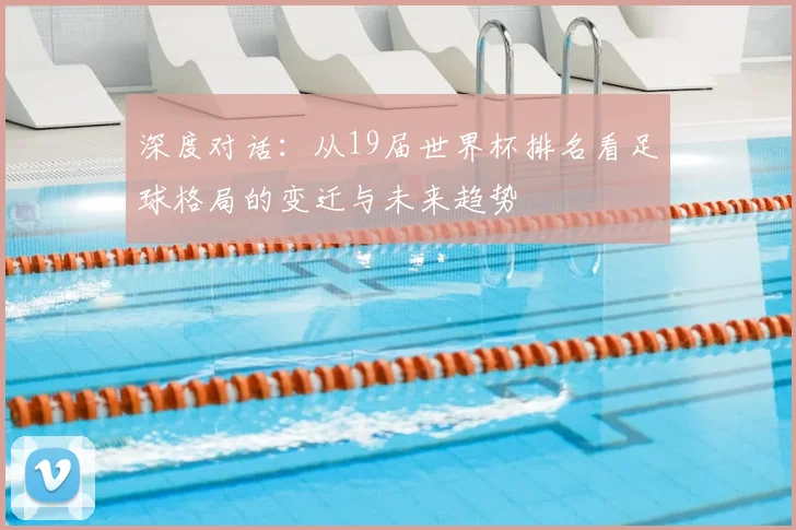 深度对话：从19届世界杯排名看足球格局的变迁与未来趋势