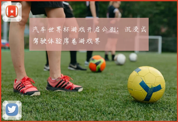 汽车世界杯游戏开启公测：沉浸式驾驶体验席卷游戏界
