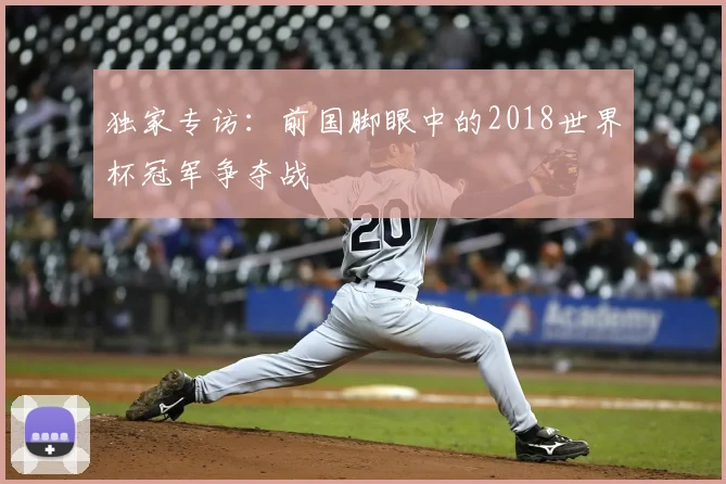 独家专访:前国脚眼中的2018世界杯冠军争夺战