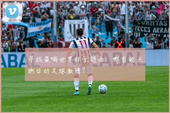 寻找最嗨世界杯主题曲：哪首能点燃你的足球激情？