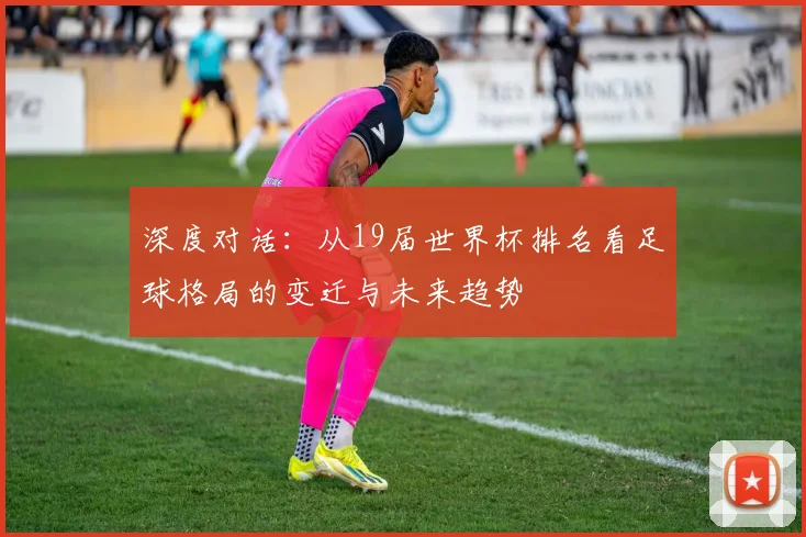 深度对话：从19届世界杯排名看足球格局的变迁与未来趋势