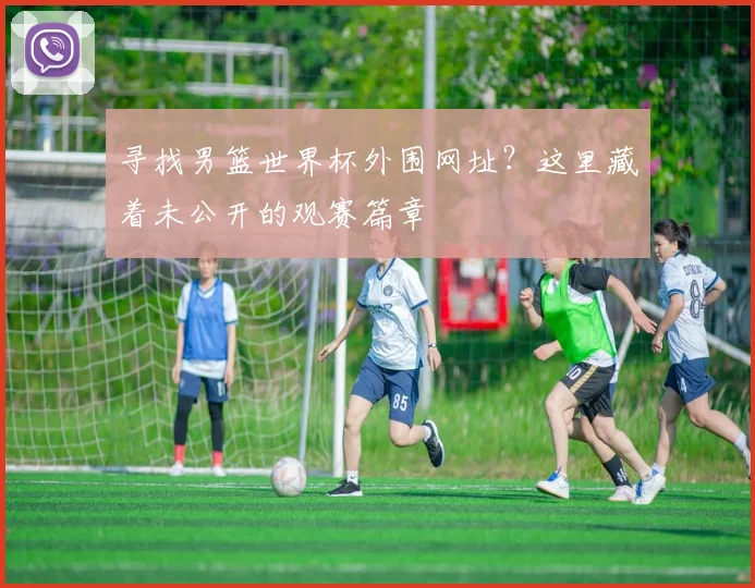 寻找男篮世界杯外围网址？这里藏着未公开的观赛篇章