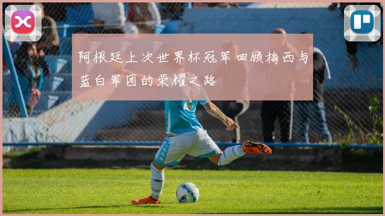 阿根廷上次世界杯冠军回顾梅西与蓝白军团的荣耀之路