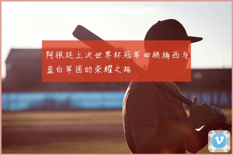 阿根廷上次世界杯冠军回顾梅西与蓝白军团的荣耀之路