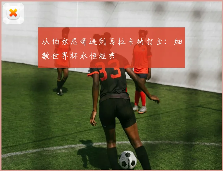 从伯尔尼奇迹到马拉卡纳打击：细数世界杯永恒经典