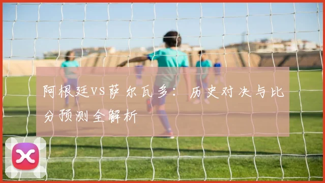 阿根廷vs萨尔瓦多：历史对决与比分预测全解析