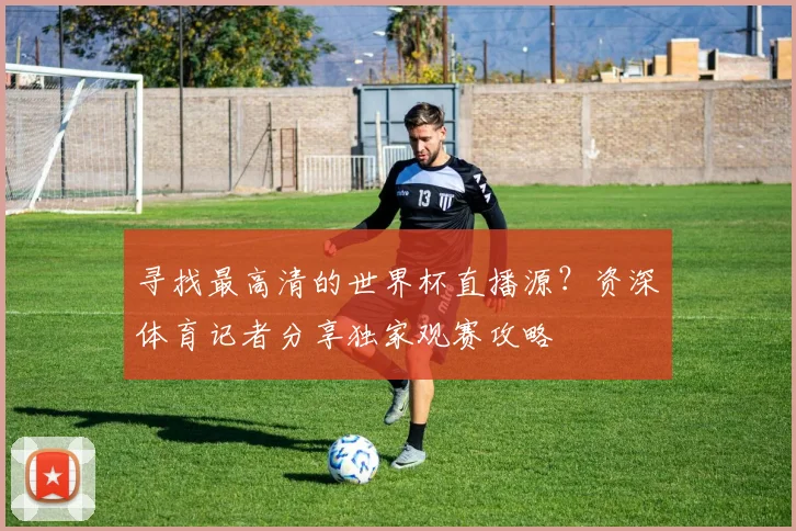 寻找最高清的世界杯直播源？资深体育记者分享独家观赛攻略