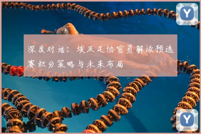 深度对话：埃及足协官员解读预选赛积分策略与未来布局