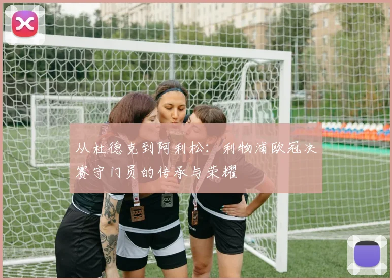 从杜德克到阿利松：利物浦欧冠决赛守门员的传承与荣耀