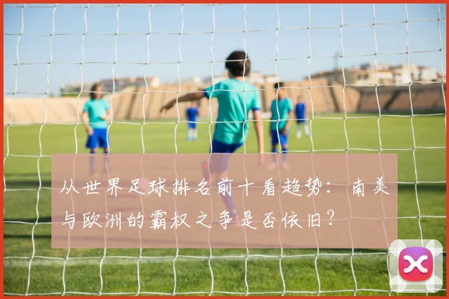 从世界足球排名前十看趋势：南美与欧洲的霸权之争是否依旧？
