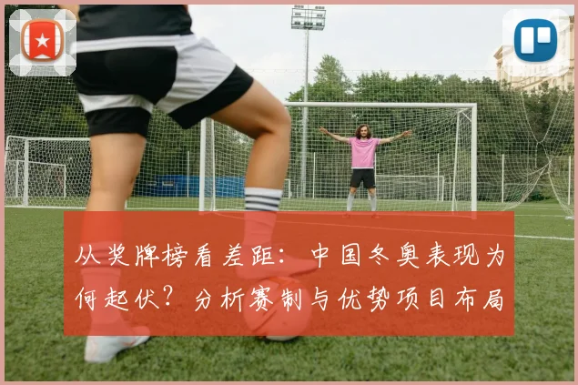 从奖牌榜看差距：中国冬奥表现为何起伏？分析赛制与优势项目布局