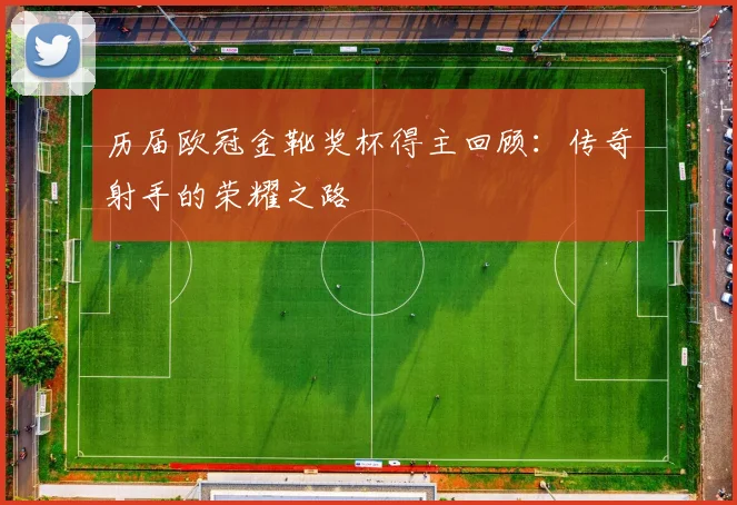 历届欧冠金靴奖杯得主回顾：传奇射手的荣耀之路