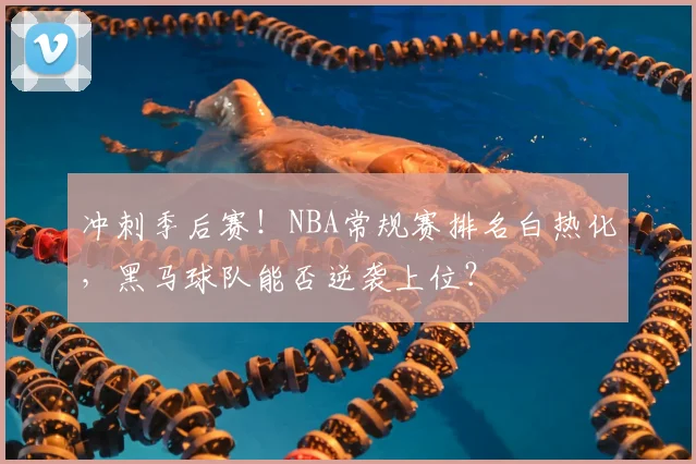 冲刺季后赛！NBA常规赛排名白热化，黑马球队能否逆袭上位？