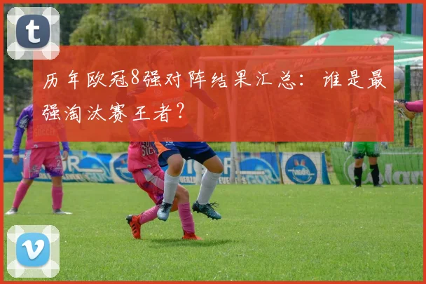 历年欧冠8强对阵结果汇总：谁是最强淘汰赛王者？