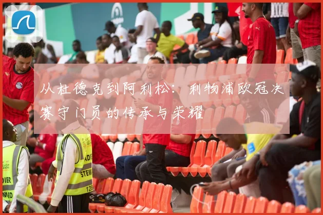 从杜德克到阿利松：利物浦欧冠决赛守门员的传承与荣耀