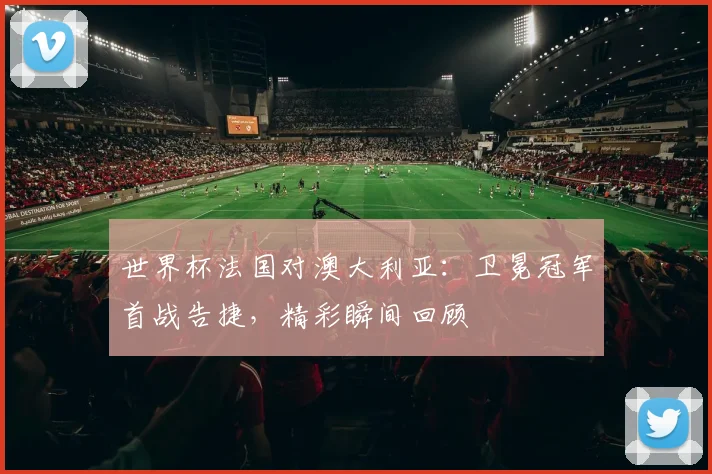 世界杯法国对澳大利亚：卫冕冠军首战告捷，精彩瞬间回顾