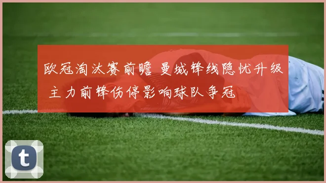 欧冠淘汰赛前瞻 曼城锋线隐忧升级 主力前锋伤停影响球队争冠
