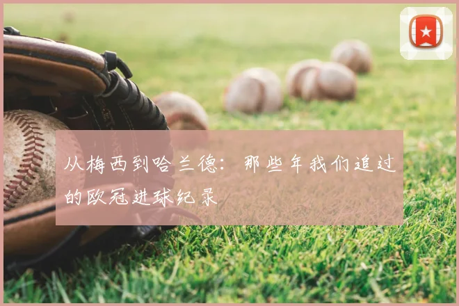 从梅西到哈兰德：那些年我们追过的欧冠进球纪录