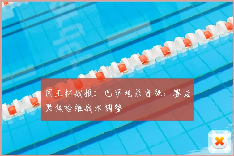 国王杯战报：巴萨绝杀晋级，赛后聚焦哈维战术调整