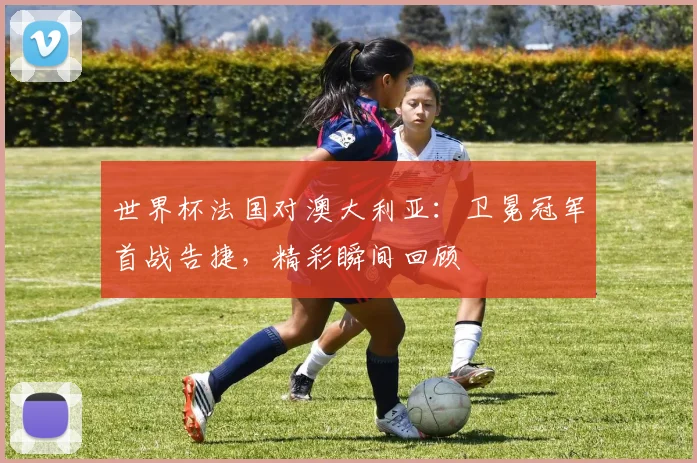 世界杯法国对澳大利亚：卫冕冠军首战告捷，精彩瞬间回顾